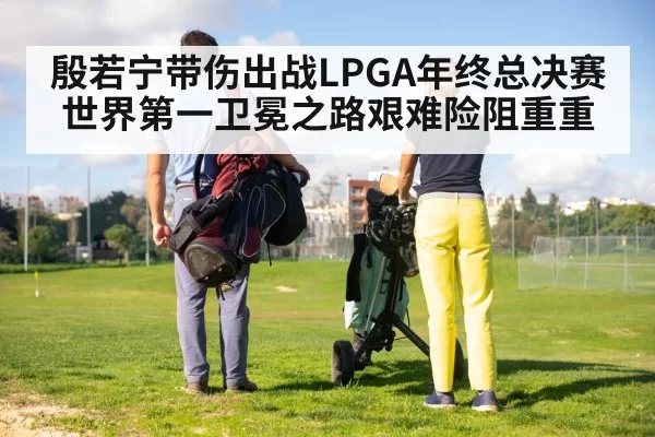 殷若宁带伤出战LPGA年终总决赛世界第一卫冕之路艰难险阻重重