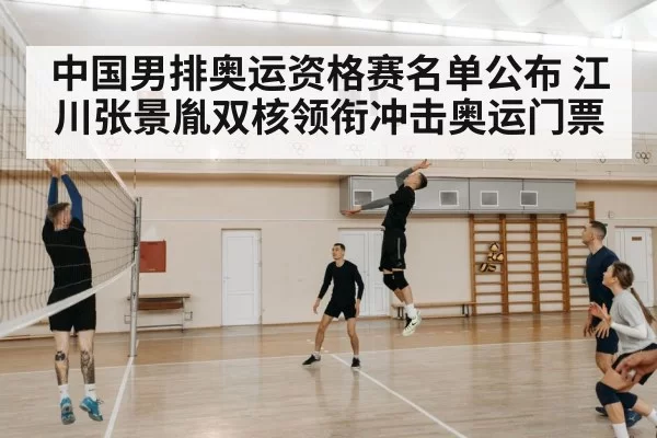 中国男排奥运资格赛名单公布 江川张景胤双核领衔冲击奥运门票