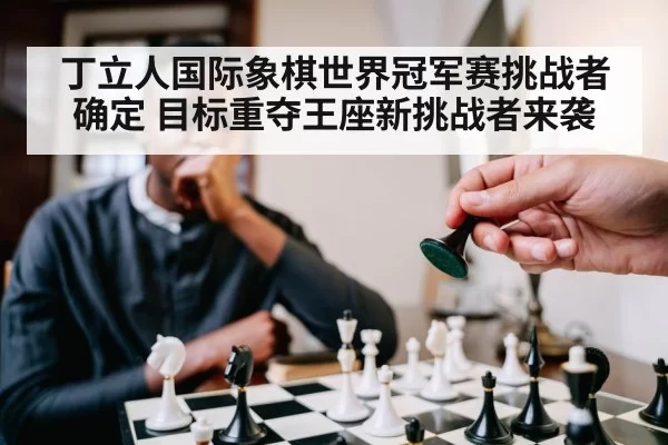 丁立人国际象棋世界冠军赛挑战者确定 目标重夺王座新挑战者来袭